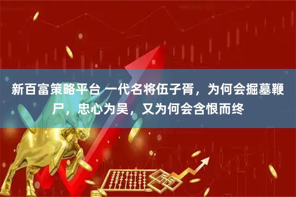 新百富策略平台 一代名将伍子胥，为何会掘墓鞭尸，忠心为吴，又为何会含恨而终