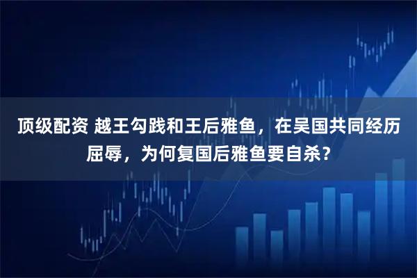 顶级配资 越王勾践和王后雅鱼，在吴国共同经历屈辱，为何复国后雅鱼要自杀？