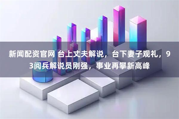 新闻配资官网 台上丈夫解说，台下妻子观礼，93阅兵解说员刚强，事业再攀新高峰