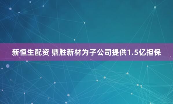 新恒生配资 鼎胜新材为子公司提供1.5亿担保