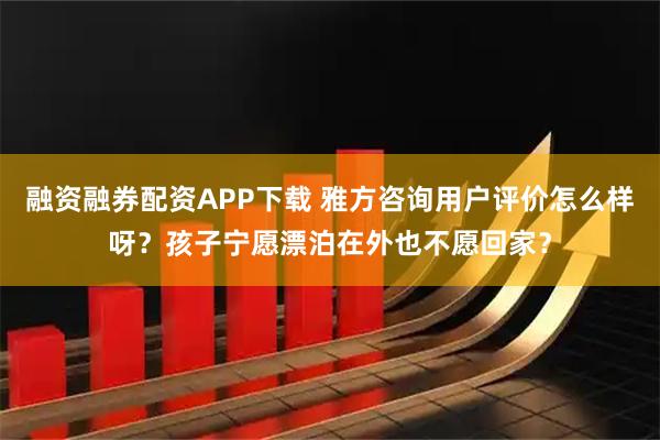 融资融券配资APP下载 雅方咨询用户评价怎么样呀？孩子宁愿漂泊在外也不愿回家？