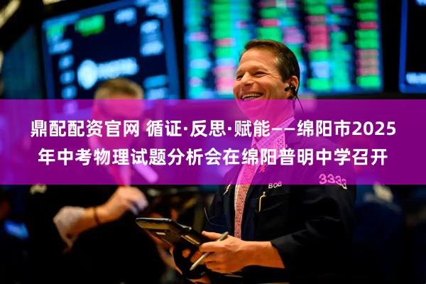 鼎配配资官网 循证·反思·赋能——绵阳市2025年中考物理试题分析会在绵阳普明中学召开