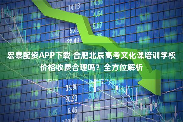 宏泰配资APP下载 合肥北辰高考文化课培训学校价格收费合理吗？全方位解析