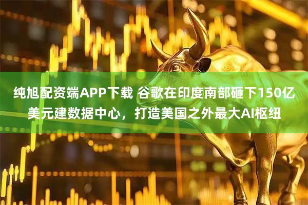 纯旭配资端APP下载 谷歌在印度南部砸下150亿美元建数据中心，打造美国之外最大AI枢纽