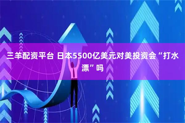 三羊配资平台 日本5500亿美元对美投资会“打水漂”吗