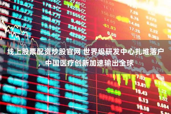 线上股票配资炒股官网 世界级研发中心扎堆落户，中国医疗创新加速输出全球