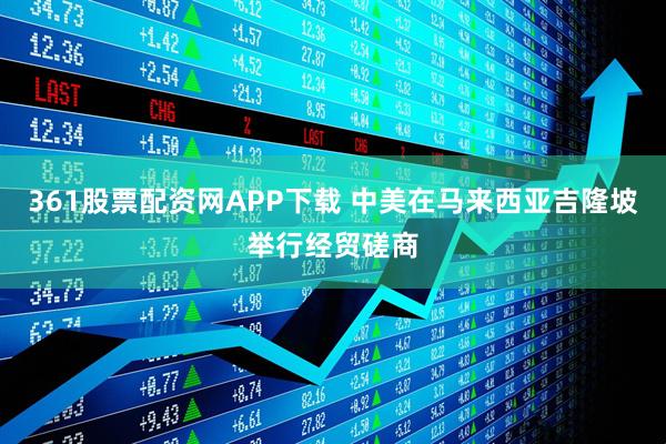 361股票配资网APP下载 中美在马来西亚吉隆坡举行经贸磋商