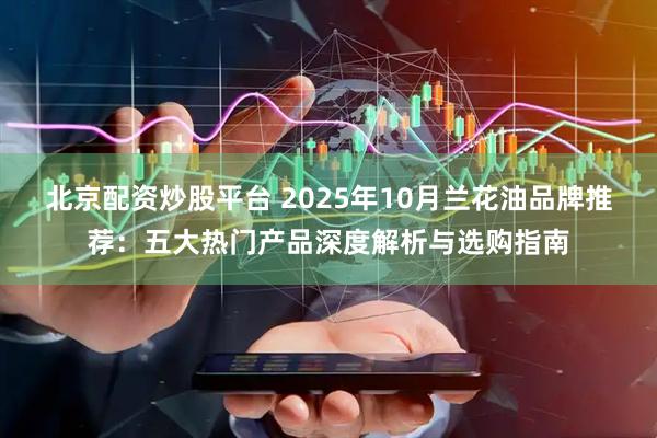 北京配资炒股平台 2025年10月兰花油品牌推荐：五大热门产品深度解析与选购指南