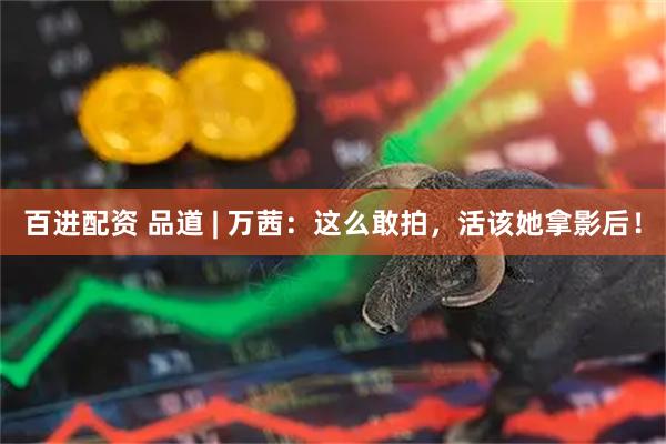 百进配资 品道 | 万茜：这么敢拍，活该她拿影后！