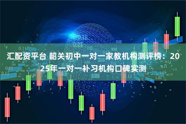 汇配资平台 韶关初中一对一家教机构测评榜：2025年一对一补习机构口碑实测