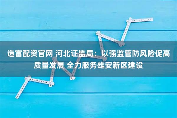造富配资官网 河北证监局：以强监管防风险促高质量发展 全力服务雄安新区建设