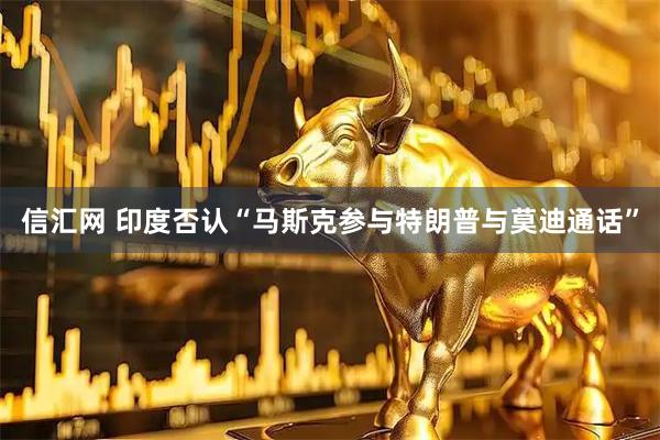 信汇网 印度否认“马斯克参与特朗普与莫迪通话”