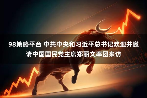 98策略平台 中共中央和习近平总书记欢迎并邀请中国国民党主席郑丽文率团来访