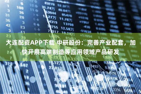 大连配资APP下载 中研股份：完善产业配套，加快开展高端制造等应用领域产品研发