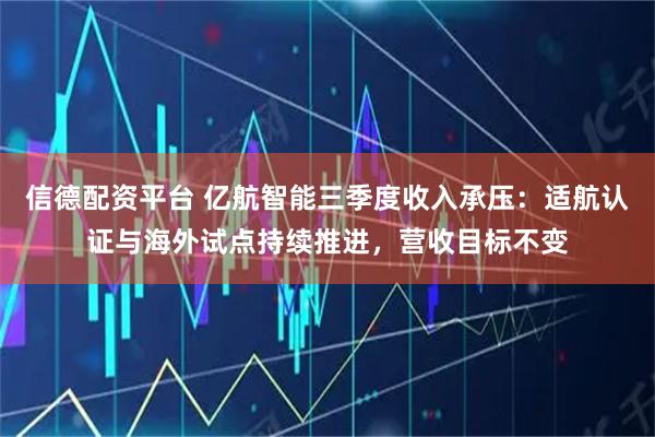 信德配资平台 亿航智能三季度收入承压：适航认证与海外试点持续推进，营收目标不变