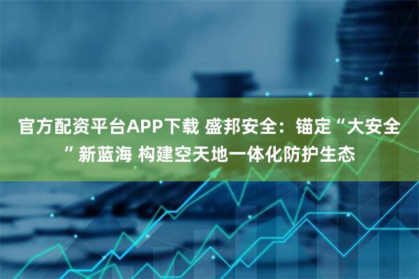 官方配资平台APP下载 盛邦安全：锚定“大安全”新蓝海 构建空天地一体化防护生态