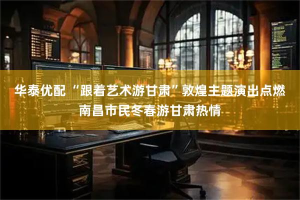 华泰优配 “跟着艺术游甘肃”敦煌主题演出点燃南昌市民冬春游甘肃热情
