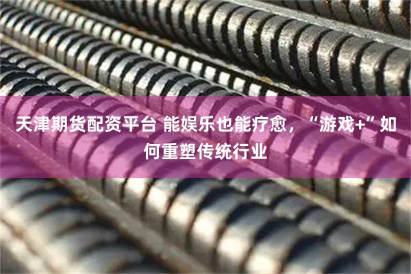 天津期货配资平台 能娱乐也能疗愈，“游戏+”如何重塑传统行业