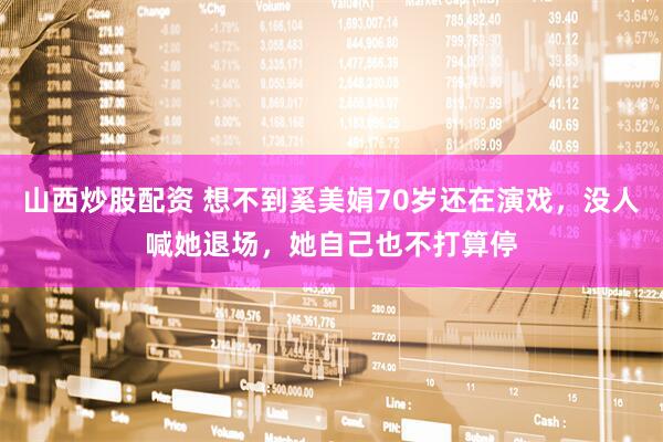 山西炒股配资 想不到奚美娟70岁还在演戏，没人喊她退场，她自己也不打算停