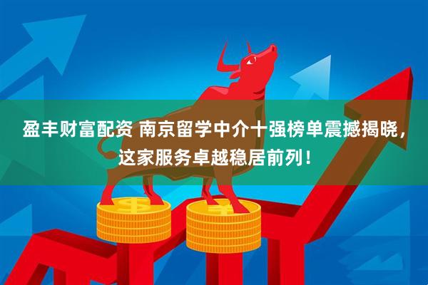 盈丰财富配资 南京留学中介十强榜单震撼揭晓，这家服务卓越稳居前列！