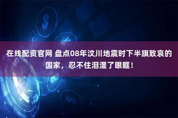 在线配资官网 盘点08年汶川地震时下半旗致哀的国家，忍不住泪湿了眼眶！