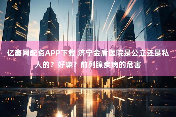 亿鑫网配资APP下载 济宁金盾医院是公立还是私人的？好嘛？前列腺疾病的危害
