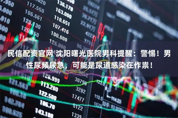 民信配资官网 沈阳曙光医院男科提醒：警惕！男性尿频尿急，可能是尿道感染在作祟！