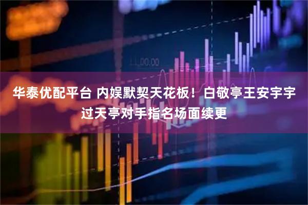 华泰优配平台 内娱默契天花板！白敬亭王安宇宇过天亭对手指名场面续更