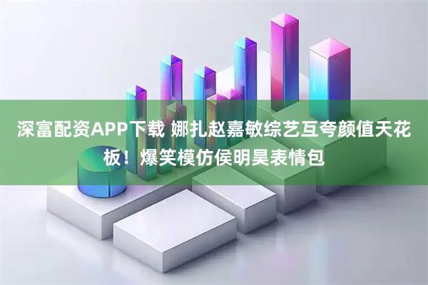深富配资APP下载 娜扎赵嘉敏综艺互夸颜值天花板！爆笑模仿侯明昊表情包