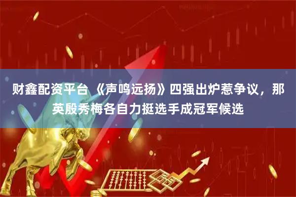财鑫配资平台 《声鸣远扬》四强出炉惹争议，那英殷秀梅各自力挺选手成冠军候选