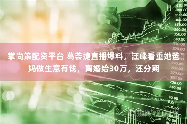 掌尚策配资平台 葛荟婕直播爆料，汪峰看重她爸妈做生意有钱，离婚给30万，还分期