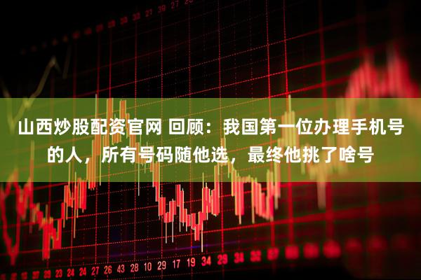 山西炒股配资官网 回顾：我国第一位办理手机号的人，所有号码随他选，最终他挑了啥号